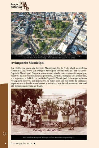 24
Vista aérea da Praça da Matriz, destaque para a Igreja de Nossa Senhora da Conceição e o antigo
Aviaquário. Foto: Paulo Victor Braga - Acervo: Instituto Durango Duarte (2022)
Aviaquário Municipal
Em 1936, por meio do Decreto Municipal 39, de 7 de abril, o prefeito
Antonio Maia criou um Parque Zoológico, constituído de um Aviário-
Aquário Municipal. Naquele mesmo ano, ainda em construção, o parque
recebeu duas denominações: a primeira, Jardim Zoológico do Amazonas,
e a segunda, e definitiva, Aviário-Aquário Municipal. A inauguração do
Aviaquário ocorreu em 21 de abril de 1937, com um conjunto de variadas
espécies de animais amazônicos, e manteve seu funcionamento normal
até meados da década de 1940.
Área interna do Aviaquário Municipal. Acervo: Manaus de Antigamente [s.d.].
 