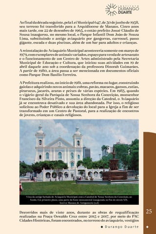 25
Aofinaldadécadaseguinte,pelaLeiMunicipal647,de 30de junhode 1958,
seu terreno foi transferido para a Arquidiocese de Manaus. Cinco anos
mais tarde, em 22 de dezembro de 1963, o então prefeito Josué Cláudio de
Sousa inaugurou, no mesmo local, o Parque Infantil Dom João de Souza
Lima, substituindo o antigo aviaquário por gangorras, carrossel, passo
gigante, escada e duas piscinas, além de um bar para adultos e crianças.
A reinstalação do Aviaquário Municipal aconteceria somente em março de
1979,comexemplaresde animaisvariados,espaçoparavendade artesanato
e o funcionamento de um Centro de Artes administrado pela Secretaria
Municipal de Educação e Cultura, que iniciou suas atividades em 19 de
abril daquele ano sob a coordenação da professora Dinorah Guimarães.
A partir de 1980, a área passa a ser mencionada em documentos oficiais
como Parque Dom Basílio Ferreira.
A Prefeitura realizou, no início de 1981, uma reforma no lugar, construindo
gaiolas e adquirindo novos animais: cobras, pavão, macacos, gansos, cutias,
pirarucus, jacarés, araras e peixes de várias espécies. Em 1983, quando
o vigário-geral da Paróquia de Nossa Senhora da Conceição, monsenhor
Francisco da Silveira Pinto, assumiu a direção da Catedral, o Aviaquário
já se encontrava desativado e sua área abandonada. Por isso, o religioso
solicitou ao Poder Público a devolução do local para a Igreja a fim de ser
transformado em um Centro de Pastoral, para a realização de encontros
de jovens, crianças e casais religiosos.
Vista da antiga fachada do Aviaquário Municipal, com a Catedral de Nossa Senhora da Conceição, ao
fundo. Em primeiro plano, uma parte da fonte monumental inaugurada no fim do século XIX.
Acervo: Manaus de Antigamente (s.d)
Decorridos mais de vinte anos, durante as obras de requalificação
realizadas na Praça Oswaldo Cruz entre 2015 e 2017, por meio do PAC
Cidades Históricas, foram encontrados, no terreno do aviaquário, vestígios
 
