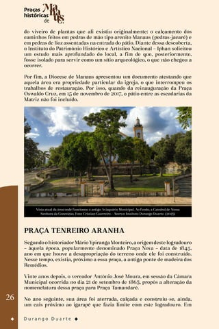 26
do viveiro de plantas que ali existiu originalmente: o calçamento dos
caminhos feitos em pedras de mão tipo arenito Manaus (pedras-jacaré) e
em pedras de lioz assentadas na entrada do pátio. Diante dessa descoberta,
o Instituto do Patrimônio Histórico e Artístico Nacional – Iphan solicitou
um estudo mais aprofundado do local, a fim de que, posteriormente,
fosse isolado para servir como um sítio arqueológico, o que não chegou a
ocorrer.
Por fim, a Diocese de Manaus apresentou um documento atestando que
aquela área era propriedade particular da igreja, o que interrompeu os
trabalhos de restauração. Por isso, quando da reinauguração da Praça
Oswaldo Cruz, em 15 de novembro de 2017, o pátio entre as escadarias da
Matriz não foi incluído.
Vista atual da área onde funcionou o antigo Aviaquário Municipal. Ao fundo, a Catedral de Nossa
Senhora da Conceição. Foto: Cristian Guerreiro - Acervo: Instituto Durango Duarte. (2023)
PRAÇA TENREIRO ARANHA
SegundoohistoriadorMárioYpirangaMonteiro,aorigemdeste logradouro
– àquela época, popularmente denominado Praça Nova – data de 1845,
ano em que houve a desapropriação do terreno onde ele foi construído.
Nesse tempo, existia, próximo a essa praça, a antiga ponte de madeira dos
Remédios.
Vinte anos depois, o vereador Antônio José Moura, em sessão da Câmara
Municipal ocorrida no dia 21 de setembro de 1865, propôs a alteração da
nomenclatura dessa praça para Praça Tamandaré.
No ano seguinte, sua área foi aterrada, calçada e construiu-se, ainda,
um cais próximo ao igarapé que fazia limite com este logradouro. Em
 