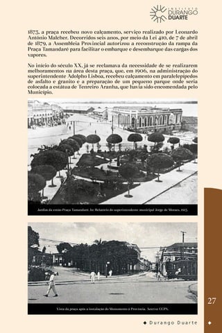 27
1873, a praça recebeu novo calçamento, serviço realizado por Leonardo
Antônio Malcher. Decorridos seis anos, por meio da Lei 410, de 7 de abril
de 1879, a Assembleia Provincial autorizou a reconstrução da rampa da
Praça Tamandaré para facilitar o embarque e desembarque das cargas dos
vapores.
No início do século XX, já se reclamava da necessidade de se realizarem
melhoramentos na área desta praça, que, em 1906, na administração do
superintendente Adolpho Lisboa, recebeu calçamento em paralelepípedos
de asfalto e granito e a preparação de um pequeno parque onde seria
colocada a estátua de Tenreiro Aranha, que havia sido encomendada pelo
Município.
Jardim da então Praça Tamandaré. In: Relatório do superintendente municipal Jorge de Moraes, 1913.
Vista da praça após a instalação do Monumento à Província. Acervo: CCPA.
 