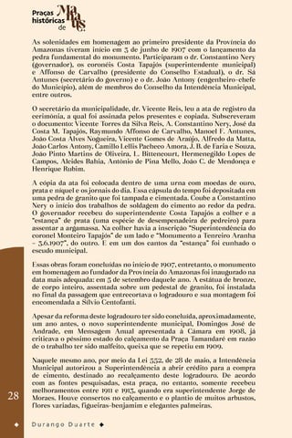 28
As solenidades em homenagem ao primeiro presidente da Província do
Amazonas tiveram início em 3 de junho de 1907 com o lançamento da
pedra fundamental do monumento. Participaram o dr. Constantino Nery
(governador), os coronéis Costa Tapajós (superintendente municipal)
e Affonso de Carvalho (presidente do Conselho Estadual), o dr. Sá
Antunes (secretário do governo) e o dr. João Antony (engenheiro-chefe
do Município), além de membros do Conselho da Intendência Municipal,
entre outros.
O secretário da municipalidade, dr. Vicente Reis, leu a ata de registro da
cerimônia, a qual foi assinada pelos presentes e copiada. Subscreveram
o documento: Vicente Torres da Silva Reis, A. Constantino Nery, José da
Costa M. Tapajós, Raymundo Affonso de Carvalho, Manoel F. Antunes,
João Costa Alves Nogueira, Vicente Gomes de Araújo, Alfredo da Matta,
João Carlos Antony, Camillo Lellis Pacheco Amora, J. B. de Faria e Souza,
João Pinto Martins de Oliveira, L. Bittencourt, Hermenegildo Lopes de
Campos, Alcides Bahia, Antônio de Pina Mello, João C. de Mendonça e
Henrique Rubim.
A cópia da ata foi colocada dentro de uma urna com moedas de ouro,
prata e níquel e os jornais do dia. Essa cápsula do tempo foi depositada em
uma pedra de granito que foi tampada e cimentada. Coube a Constantino
Nery o início dos trabalhos de soldagem do cimento ao redor da pedra.
O governador recebeu do superintendente Costa Tapajós a colher e a
“estança” de prata (uma espécie de desempenadeira de pedreiro) para
assentar a argamassa. Na colher havia a inscrição “Superintendência do
coronel Monteiro Tapajós” de um lado e “Monumento a Tenreiro Aranha
– 3.6.1907”, do outro. E em um dos cantos da “estança” foi cunhado o
escudo municipal.
Essas obras foram concluídas no início de 1907, entretanto, o monumento
em homenagem ao fundador da Província do Amazonas foi inaugurado na
data mais adequada: em 5 de setembro daquele ano. A estátua de bronze,
de corpo inteiro, assentada sobre um pedestal de granito, foi instalada
no final da passagem que entrecortava o logradouro e sua montagem foi
encomendada a Sílvio Centofanti.
Apesar da reforma deste logradouro ter sido concluída, aproximadamente,
um ano antes, o novo superintendente municipal, Domingos José de
Andrade, em Mensagem Anual apresentada à Câmara em 1908, já
criticava o péssimo estado do calçamento da Praça Tamandaré em razão
de o trabalho ter sido malfeito, queixa que se repetiu em 1909.
Naquele mesmo ano, por meio da Lei 552, de 28 de maio, a Intendência
Municipal autorizou a Superintendência a abrir crédito para a compra
de cimento, destinado ao recalçamento deste logradouro. De acordo
com as fontes pesquisadas, esta praça, no entanto, somente recebeu
melhoramentos entre 1911 e 1913, quando era superintendente Jorge de
Moraes. Houve consertos no calçamento e o plantio de muitos arbustos,
flores variadas, figueiras-benjamim e elegantes palmeiras.
 