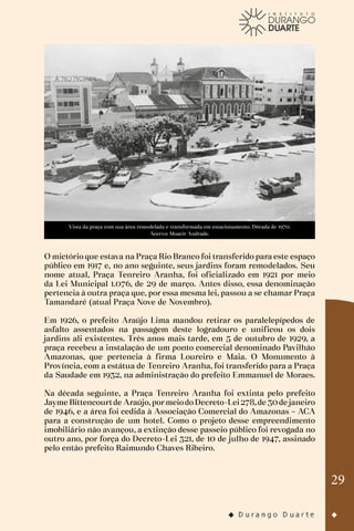 29
Vista da praça com sua área remodelada e transformada em estacionamento. Década de 1970.
Acervo: Moacir Andrade.
O mictório que estava na Praça Rio Branco foi transferido para este espaço
público em 1917 e, no ano seguinte, seus jardins foram remodelados. Seu
nome atual, Praça Tenreiro Aranha, foi oficializado em 1921 por meio
da Lei Municipal 1.076, de 29 de março. Antes disso, essa denominação
pertencia à outra praça que, por essa mesma lei, passou a se chamar Praça
Tamandaré (atual Praça Nove de Novembro).
Em 1926, o prefeito Araújo Lima mandou retirar os paralelepípedos de
asfalto assentados na passagem deste logradouro e unificou os dois
jardins ali existentes. Três anos mais tarde, em 5 de outubro de 1929, a
praça recebeu a instalação de um ponto comercial denominado Pavilhão
Amazonas, que pertencia à firma Loureiro e Maia. O Monumento à
Província, com a estátua de Tenreiro Aranha, foi transferido para a Praça
da Saudade em 1932, na administração do prefeito Emmanuel de Moraes.
Na década seguinte, a Praça Tenreiro Aranha foi extinta pelo prefeito
Jayme Bittencourtde Araújo,pormeiodoDecreto-Lei278,de 30de janeiro
de 1946, e a área foi cedida à Associação Comercial do Amazonas – ACA
para a construção de um hotel. Como o projeto desse empreendimento
imobiliário não avançou, a extinção desse passeio público foi revogada no
outro ano, por força do Decreto-Lei 321, de 10 de julho de 1947, assinado
pelo então prefeito Raimundo Chaves Ribeiro.
 