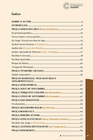 Índice
SOBRE O AUTOR.........................................................................................................5
INTRODUÇÃO................................................................................................................6
PRAÇA OSWALDO CRUZ (Praça da Matriz).................................................8
Os primeiros jardins......................................................................................................10
Novos nomes e novos jardins.....................................................................................11
De Jorge Teixeira aos dias de hoje..........................................................................13
Jardim Santos Dumont (Triangular)......................................................................15
Jardim Jaú (Estação dos Bondes).............................................................................16
Jardim Ajuricaba de Menezes (Clave Alongada)...............................................17
Pavilhão Universal.........................................................................................................18
PavilhãoAjuricaba........................................................................................................20
Parque da Matriz...........................................................................................................20
Aviaquário Municipal..................................................................................................24
PRAÇA TENREIRO ARANHA............................................................................26
Jardim Tamandaré........................................................................................................33
PRAÇAS MARECHAL THAUMATURGO E
ADALBERTOVALLE.................................................................................................33
PRAÇA DOM PEDRO II..........................................................................................35
PRAÇA NOVE DE NOVEMBRO.........................................................................40
PRAÇA TORQUATO TAPAJÓS (dos Remédios)........................................43
PRAÇA CINCO DE SETEMBRO (da Saudade)...........................................47
PRAÇA SÃO SEBASTIÃO.....................................................................................55
O calçamento..................................................................................................................59
PRAÇA HELIODORO BALBI (da Polícia).....................................................62
PRAÇA ROOSEVELT...............................................................................................69
PRAÇA RIBEIRO JÚNIOR.....................................................................................71
PRAÇA GONÇALVES DIAS (Poeta Sebastião Norões).........................72
Pavilhão São Jorge (Café do Pina).........................................................................73
PRAÇA ANTÔNIO BITTENCOURT (do Congresso)...............................76
PRAÇA DOM BOSCO...............................................................................................84
 