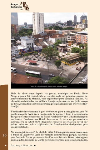 30
Vista da Praça Tenreiro Aranha. Foto: Marcelo Borges.
Mais de vinte anos depois, na gestão municipal de Paulo Pinto
Nery, a praça foi remodelada e transformada no primeiro parque de
estacionamento de Manaus, com capacidade para sessenta veículos. As
obras foram iniciadas em 1968 e a inauguração ocorreu em 31 de março
de 1969, com a fita simbólica cortada pelo governador em exercício Ruy
Araújo.
Um detalhe interessante é que, no convite para a inauguração que foi
publicado pela Prefeitura nos jornais da época, o local é denominado
Parque de Estacionamento da Praça Adalberto Valle, uma homenagem
ao ilustre fundador do Hotel Amazonas. A taxa de permanência
cobrada era de NCr$ 0,19 (dezenove centavos de cruzeiro novo) por
trinta minutos, sob a vigilância de funcionários designados pela
municipalidade.
No ano seguinte, em 1º de abril de 1970, foi inaugurada uma herma com
o busto de Adalberto Valle no canteiro central desse parque, na ponta
que ficava de frente para a avenida Floriano Peixoto. Decorridos alguns
anos, a administração de Jorge Teixeira reformou esse estacionamento,
 