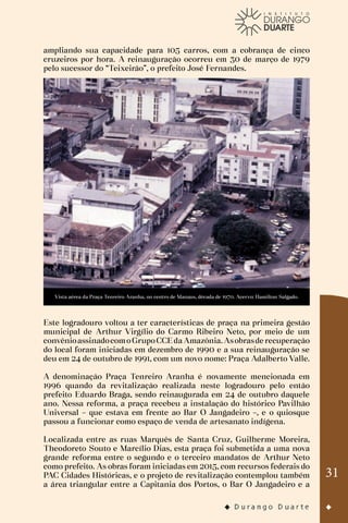 31
ampliando sua capacidade para 105 carros, com a cobrança de cinco
cruzeiros por hora. A reinauguração ocorreu em 30 de março de 1979
pelo sucessor do “Teixeirão”, o prefeito José Fernandes.
Vista aérea da Praça Tenreiro Aranha, no centro de Manaus, década de 1970. Acervo: Hamilton Salgado.
Este logradouro voltou a ter características de praça na primeira gestão
municipal de Arthur Virgílio do Carmo Ribeiro Neto, por meio de um
convênioassinadocomoGrupoCCEda Amazônia. Asobrasde recuperação
do local foram iniciadas em dezembro de 1990 e a sua reinauguração se
deu em 24 de outubro de 1991, com um novo nome: Praça Adalberto Valle.
A denominação Praça Tenreiro Aranha é novamente mencionada em
1996 quando da revitalização realizada neste logradouro pelo então
prefeito Eduardo Braga, sendo reinaugurada em 24 de outubro daquele
ano. Nessa reforma, a praça recebeu a instalação do histórico Pavilhão
Universal – que estava em frente ao Bar O Jangadeiro –, e o quiosque
passou a funcionar como espaço de venda de artesanato indígena.
Localizada entre as ruas Marquês de Santa Cruz, Guilherme Moreira,
Theodoreto Souto e Marcílio Dias, esta praça foi submetida a uma nova
grande reforma entre o segundo e o terceiro mandatos de Arthur Neto
como prefeito. As obras foram iniciadas em 2015, com recursos federais do
PAC Cidades Históricas, e o projeto de revitalização contemplou também
a área triangular entre a Capitania dos Portos, o Bar O Jangadeiro e a
 