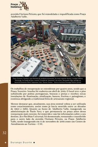 32
avenida Floriano Peixoto, que foi remodelada e requalificada como Praça
Adalberto Valle.
Praça Tenreiro Aranha e suas barracas de produtos artesanais. No canto superior direito, o antigo Edifício
Tartaruga. No fundo da foto, o mural “Guardiã da Amazônia”, do artista Alessandro Hipz, pintado na
lateral do histórico Hotel Amazonas. Foto: Alaíson Santos - Acervo: Instituto Durango Duarte (2022)
Os trabalhos de recuperação se estenderam por quatro anos, sendo que a
Praça Tenreiro Aranha foi reaberta em abril de 2019. O local teve o piso
substituído por pedras portuguesas, brancas e pretas e recebeu novas
instalações de iluminação, sinalização, bancos, lixeiras e paisagismo, e
continua abrigando a tradicional feira de artesanato regional.
Merece destacar que, atualmente, sua área central voltou a ser utilizada
como estacionamento, assim como já havia ocorrido entre as décadas
de 1960 e 1980. Quanto ao busto de Adalberto Valle, inaugurado na
administração de Paulo Nery e que permanecia na praça antes dessa
restauração mais recente, foi removido e não há informações sobre o seu
destino. Já o Pavilhão Universal, foi desmontado, restaurado e transferido
para o outro lado da avenida Floriano Peixoto, na Praça Adalberto
Valle, sendo inaugurado em 11 de novembro de 2019 como um Centro de
Atendimento ao Turista – CAT.
 
