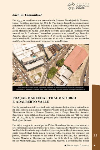 33
Jardim Tamandaré
Em 1955, o presidente em exercício da Câmara Municipal de Manaus,
Ismael Benigno, assinou a Lei 369, de 17 de junho daquele mesmo ano, que
autorizava o Ministério da Marinha a construir um jardim em uma área
de trinta metros quadrados localizada em frente à Capitania dos Portos,
à rua Marquês de Santa Cruz. Para o centro desse jardim foi transferida
a escultura do Almirante Tamandaré que estava na então Praça Tenreiro
Aranha, atual Nove de Novembro. A extinção do Jardim Tamandaré –
assim conhecido devido ao busto que ali existiu – ocorreu em razão das
modificações realizadas no sistema viário do Centro.
Vista aérea do extinto, Jardim Tamandaré, em frente ao prédio do Centro Técnico de Formação de
Fluviários da Amazônia Ocidental. Foto: Paulo Victor Braga. Acervo: Instituto Durango Duarte (2022).
PRAÇAS MARECHAL THAUMATURGO
E ADALBERTO VALLE
Em formato de canteiro central, este logradouro, hoje extinto, estendia-se
da confluência da avenida Floriano Peixoto com as ruas dos Andradas,
Theodoreto Souto e Doutor Moreira, até a Praça Tenreiro Aranha.
Recebeu a nomenclatura Praça Marechal Thaumaturgo em 1921, por meio
da Lei 1.107, de 27 de outubro, proposta pelo intendente municipal Sérgio
Rodrigues Pessoa.
Em 1934, na gestão municipal de Pedro Severiano Nunes, concluiu-se o
seu calçamento com pedra tosca e a construção das bordaduras e sarjetas.
No final da década de 1940, devido à construção do Hotel Amazonas, uma
parte considerável desta praça foi desativada, restando-lhe somente um
jardim, situado no encontro das ruas Floriano Peixoto, dos Andradas,
Doutor Moreira e Theodoreto Souto. Em 5 de abril de 1951, por meio
da Lei Municipal 322, essa área restante recebeu a denominação Praça
 