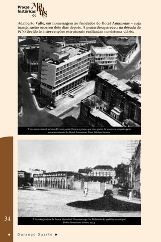 34
Adalberto Valle, em homenagem ao fundador do Hotel Amazonas – cuja
inauguração ocorreu dois dias depois. A praça desapareceu na década de
1970 devido às intervenções estruturais realizadas no sistema viário.
Vista da avenida Floriano Peixoto, onde ficava a praça, que teve parte da sua área ocupada pelo
estacionamento do Hotel Amazonas. Foto: Silvino Santos.
Vista dos jardins da Praça Marechal Thaumaturgo. In: Relatório do prefeito municipal
Pedro Severiano Nunes, 1934.
 