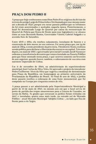 35
PRAÇA DOM PEDRO II
A praça que hoje conhecemos como Dom Pedro II se originou da divisão do
terrenodoantigoLargodoPelourinhoe foichamadaporesse mesmo nome
até a década de 1850, porque era nesse passeio público que os infratores
da lei eram acorrentados e açoitados naquela época. Posteriormente, o
local foi denominado Largo do Quartel por causa da reconstrução do
Quartel de Polícia que ficava de frente para esse logradouro e se situava
entre as ruas Bernardo Ramos, Governador Vitório, Gabriel Salgado e a
avenida Sete de Setembro.
Entre 1878 e 1882, ela recebeu calçamento, instalação de bancos e a
construção de dois muros no seu entorno. Foi nesta praça que, em 24 de
maio de 1884, o então presidente da província, Theodoreto Souto, realizou
sessão pública para declarar a libertação dos escravos na capital. Três anos
depois, em maio de 1887, o governador provincial Conrado Jacob Niemeyer
ordenou a transferência do coreto que estava instalado no Passeio Público
para que fosse montado nesta praça, o que ocorreu somente em fevereiro
do ano seguinte, quando houve, também, o calcetamento de sua área com
mármore importado de Lisboa.
Em 11 de novembro de 1890, na administração do superintendente
municipal José Carlos da Silva Teles, foi aprovado o projeto do intendente
Pedro Guilherme Alves da Silva que sugeria a mudança de denominação
para Praça da República, em homenagem ao primeiro aniversário da
Proclamação da República do Brasil. Ao final do ano de 1893, o jardim
deste passeio recebeu a colocação de uma fonte monumental, que foi
comprada na Europa por cinquenta contos de réis.
A praça passou a ser administrada pela Superintendência Municipal a
partir de 10 de maio de 1897, no mesmo ano em que o local serviu de
ponto de partida das tropas amazonenses para a Guerra de Canudos, no
sertão da Bahia. As grades que cercavam os jardins foram retiradas em
1907 e instaladas, quatro anos mais tarde, na entrada sul do Mercado
Público – atual Mercado Municipal Adolpho Lisboa –, no lado que fica de
frente para o rio Negro.
 