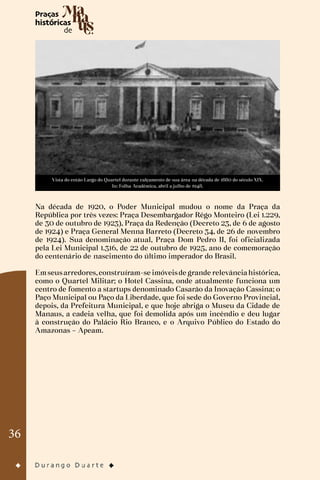 36
Vista do então Largo do Quartel durante calçamento de sua área na década de 1880 do século XIX.
In: Folha Acadêmica, abril a julho de 1948.
Na década de 1920, o Poder Municipal mudou o nome da Praça da
República por três vezes: Praça Desembargador Rêgo Monteiro (Lei 1.229,
de 30 de outubro de 1923), Praça da Redenção (Decreto 23, de 6 de agosto
de 1924) e Praça General Menna Barreto (Decreto 34, de 26 de novembro
de 1924). Sua denominação atual, Praça Dom Pedro II, foi oficializada
pela Lei Municipal 1.316, de 22 de outubro de 1925, ano de comemoração
do centenário de nascimento do último imperador do Brasil.
Emseusarredores,construíram-se imóveisde grande relevânciahistórica,
como o Quartel Militar; o Hotel Cassina, onde atualmente funciona um
centro de fomento a startups denominado Casarão da Inovação Cassina; o
Paço Municipal ou Paço da Liberdade, que foi sede do Governo Provincial,
depois, da Prefeitura Municipal, e que hoje abriga o Museu da Cidade de
Manaus, a cadeia velha, que foi demolida após um incêndio e deu lugar
à construção do Palácio Rio Branco, e o Arquivo Público do Estado do
Amazonas – Apeam.
 