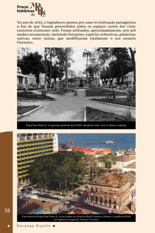 38
No ano de 2013, o logradouro passou por uma revitalização paisagística
a fim de que fossem preenchidos todos os espaços vazios dos vinte
canteiros existentes nele. Foram utilizadas, aproximadamente, seis mil
mudas ornamentais, incluindo forrações, espécies arbustivas, palmeiras
nativas, entre outras, que modificaram totalmente o seu cenário
florístico.
Praça Dom Pedro II. À esquerda, prédio do atual INSS. Década de 1960. Acervo: Moacir Andrade.
Vista aérea da Praça Dom Pedro II. Ao seu redor, as ruínas do Hotel Cassina, à direita, e o prédio do INSS
(ex-Iapetec), à esquerda. Acervo: A Crítica.
 