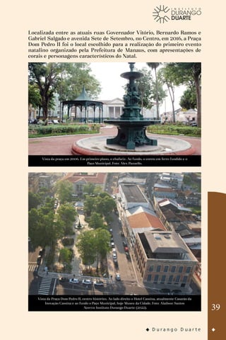 39
Localizada entre as atuais ruas Governador Vitório, Bernardo Ramos e
Gabriel Salgado e avenida Sete de Setembro, no Centro, em 2016, a Praça
Dom Pedro II foi o local escolhido para a realização do primeiro evento
natalino organizado pela Prefeitura de Manaus, com apresentações de
corais e personagens característicos do Natal.
Vista da praça em 2006. Em primeiro plano, o chafariz. Ao fundo, o coreto em ferro fundido e o
Paço Municipal. Foto: Alex Pazuello.
Vista da Praça Dom Pedro II, centro histórico. Ao lado direito o Hotel Cassina, atualmente Casarão da
Inovação Cassina e ao fundo o Paço Municipal, hoje Museu da Cidade. Foto: Alaílson Santos
Acervo: Instituto Durango Duarte (2022).
 