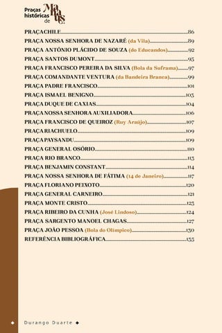 PRAÇACHILE...............................................................................................................86
PRAÇA NOSSA SENHORA DE NAZARÉ (da Vila).................................89
PRAÇA ANTÔNIO PLÁCIDO DE SOUZA (do Educandos)..................92
PRAÇA SANTOS DUMONT.................................................................................95
PRAÇA FRANCISCO PEREIRA DA SILVA (Bola da Suframa).........97
PRAÇA COMANDANTE VENTURA (da Bandeira Branca)................99
PRAÇA PADRE FRANCISCO..............................................................................101
PRAÇA ISMAEL BENIGNO................................................................................103
PRAÇA DUQUE DE CAXIAS..............................................................................104
PRAÇANOSSA SENHORA AUXILIADORA..............................................106
PRAÇA FRANCISCO DE QUEIROZ (Ruy Araújo)..................................107
PRAÇARIACHUELO..............................................................................................109
PRAÇAPAYSANDU.................................................................................................109
PRAÇA GENERAL OSÓRIO................................................................................110
PRAÇA RIO BRANCO.............................................................................................113
PRAÇA BENJAMIN CONSTANT.......................................................................114
PRAÇA NOSSA SENHORA DE FÁTIMA (14 de Janeiro).....................117
PRAÇA FLORIANO PEIXOTO...........................................................................120
PRAÇA GENERAL CARNEIRO..........................................................................121
PRAÇA MONTE CRISTO......................................................................................123
PRAÇA RIBEIRO DA CUNHA (José Lindoso)...........................................124
PRAÇA SARGENTO MANOEL CHAGAS....................................................127
PRAÇA JOÃO PESSOA (Bola do Olímpico)...............................................130
REFERÊNCIA BIBLIOGRÁFICA......................................................................135
 