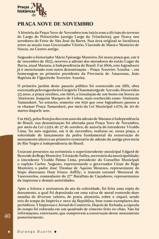 40
PRAÇA NOVE DE NOVEMBRO
A história da Praça Nove de Novembro tem início com a divisão do terreno
do Largo do Pelourinho (antigo Largo da Trincheira), que ficava nos
arredores do Forte de São José da Barra. Sua área original se localizava
entre as atuais ruas Governador Vitório, Visconde de Mauá e Monteiro de
Souza, no Centro antigo.
Segundo o historiador Mário Ypiranga Monteiro, foi nesta praça que, em 9
de novembro de 1823, ocorreu a adesão dos moradores do então Lugar da
Barra, atual Manaus, à Independência do Brasil. Em 1866, este logradouro
já é mencionado com outra denominação – Praça Tenreiro Aranha –, em
homenagem ao primeiro presidente da Província do Amazonas, João
Baptista de Figueiredo Tenreiro Aranha.
O primeiro jardim deste passeio público foi construído em 1881, obra
executadapeloengenheiroGregórioThaumaturgode Azevedo.Decorridos
25 anos, a praça recebeu, em 1906, a instalação de um busto em honra ao
Almirante Joaquim Marques de Lisboa, mais conhecido como Almirante
Tamandaré. No entanto, somente em 1921 que esse logradouro passou a
se chamar Praça Tamandaré, por meio da Lei Municipal 1.076, de 20 de
março daquele ano.
Em 1923, pelos festejos dos cem anos da adesão de Manaus à Independência
do Brasil, sua denominação foi alterada para Praça Nove de Novembro,
por meio da Lei 1.220, de 27 de outubro, de autoria do intendente Vivaldo
Lima. No mês seguinte, em 11 de novembro, realizou-se, nesta praça, a
solenidade de lançamento da pedra fundamental da construção do
monumento alusivo ao primeiro centenário de adesão da antiga província
do Rio Negro à independência do Brasil.
Estavam presentes na cerimônia o superintendente municipal Edgard de
Rezende doRegoMonteiro;Tristãode Salles,secretáriodamunicipalidade;
o intendente Vivaldo Palma Lima, presidente do Conselho Municipal;
o capitão Carlos Augusto, representando o governador César do Rego
Monteiro; o padre José Thomaz de Aquino Menezes, representante do
bispo diocesano Dom Irineu Joffily; o tenente-coronel Menescal de
Vasconcelos, comandante do 27º Batalhão de Caçadores, representantes
da imprensa e demais autoridades.
Após a leitura e assinatura da ata da solenidade, foi feita uma cópia do
documento, a qual foi depositada em uma caixa de metal contendo doze
moedas de diversos valores, de prata, alumínio, cobre e níquel, sendo
três do tempo do Império e nove da República, bem como exemplares dos
periódicos A Imprensa e Jornal do Comércio. Depois de fechada, a cápsula
do tempo foi colocada em um quadrado de cimento feito no chão. Não há
informações, entretanto, que comprovem a construção desse monumento
posteriormente.
 