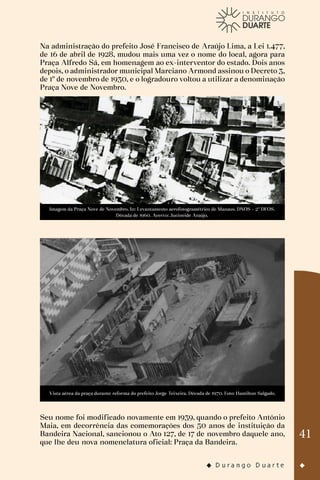41
Na administração do prefeito José Francisco de Araújo Lima, a Lei 1.477,
de 16 de abril de 1928, mudou mais uma vez o nome do local, agora para
Praça Alfredo Sá, em homenagem ao ex-interventor do estado. Dois anos
depois, o administrador municipal Marciano Armond assinou o Decreto 3,
de 1º de novembro de 1930, e o logradouro voltou a utilizar a denominação
Praça Nove de Novembro.
Imagem da Praça Nove de Novembro. In: Levantamento aerofotogramétrico de Manaus. DNOS – 2º DFOS.
Década de 1960. Acervo: Jucineide Araújo.
Vista aérea da praça durante reforma do prefeito Jorge Teixeira. Década de 1970. Foto: Hamilton Salgado.
Seu nome foi modificado novamente em 1939, quando o prefeito Antônio
Maia, em decorrência das comemorações dos 50 anos de instituição da
Bandeira Nacional, sancionou o Ato 127, de 17 de novembro daquele ano,
que lhe deu nova nomenclatura oficial: Praça da Bandeira.
 