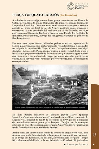 43
PRAÇA TORQUATO TAPAJÓS (dos Remédios)
A referência mais antiga acerca dessa praça encontra-se na Planta da
Cidade de Manáos, do ano de 1856, onde ela aparece com a denominação
Largo dos Remédios. Contudo, este local somente começou a receber
aspecto de praça no final do século XIX. O contrato para escavação e
construção da sua escadaria foi assinado em 28 de fevereiro de 1899,
entre o sr. José Gomes da Rocha e a Secretaria de Estado dos Negócios da
Indústria. Possivelmente, a praça foi inaugurada e aberta ao público no
fim daquele ano.
Em sua construção, foram utilizadas pedras calcárias importadas de
Lisboa que, décadas depois, acabaram sendo retiradas do local e instaladas
na calçada do Atlético Rio Negro Clube. O superintendente municipal
Adolpho Lisboa, em 1905, mandou arborizar a parte central desta praça e
instalar um pequeno chafariz de ferro fundido, que oferecia água potável
aos passantes e aos animais de carga, por causa do calor que fazia na
cidade. Esse bebedouro foi removido posteriormente, não se conhecendo
o seu paradeiro.
Terreno em que foi construída essa praça. Ao fundo vê-se a antiga Igreja de Nossa Senhora dos Remédios.
No livro Roteiro Histórico de Manaus (1998), Mário Ypiranga
Monteiro afirma que o intendente Francisco Leite da Silva, em sessão do
Legislativo Municipal do dia 23 de novembro de 1897, propôs a mudança
de denominação dessa praça para Torquato Tapajós, em homenagem
póstuma ao engenheiro manauara Torquato Xavier Monteiro Tapajós, que
havia falecido dias antes, no Rio de Janeiro.
Assim como em outros casos locais de nomes de praças e de ruas, essa
nomenclatura não foi assimilada pela população, que continuou a chamá-
la de Praça dos Remédios. No entanto, a denominação Torquato Tapajós
foi realmente oficializada, pois, no Relatório da Comissão Organizadora
 