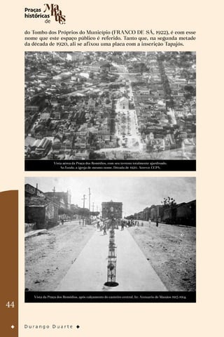 44
do Tombo dos Próprios do Município (FRANCO DE SÁ, 1922), é com esse
nome que este espaço público é referido. Tanto que, na segunda metade
da década de 1920, ali se afixou uma placa com a inscrição Tapajós.
Vista aérea da Praça dos Remédios, com seu terreno totalmente ajardinado.
Ao fundo, a igreja de mesmo nome. Década de 1920. Acervo: CCPA.
Vista da Praça dos Remédios, após calçamento do canteiro central. In: Annuario de Manáos 1913-1914.
 