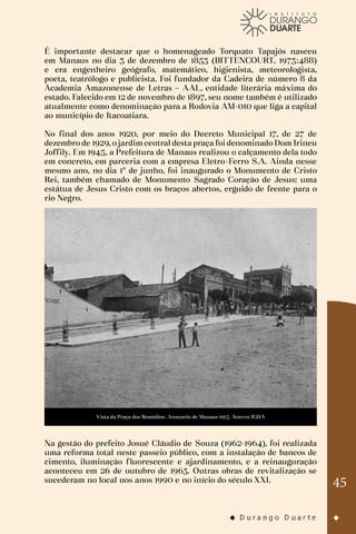 45
É importante destacar que o homenageado Torquato Tapajós nasceu
em Manaus no dia 3 de dezembro de 1853 (BITTENCOURT, 1973:488)
e era engenheiro geógrafo, matemático, higienista, meteorologista,
poeta, teatrólogo e publicista. Foi fundador da Cadeira de número 8 da
Academia Amazonense de Letras – AAL, entidade literária máxima do
estado. Falecido em 12 de novembro de 1897, seu nome também é utilizado
atualmente como denominação para a Rodovia AM-010 que liga a capital
ao município de Itacoatiara.
No final dos anos 1920, por meio do Decreto Municipal 17, de 27 de
dezembro de 1929, o jardim central desta praça foi denominado Dom Irineu
Joffily. Em 1945, a Prefeitura de Manaus realizou o calçamento dela todo
em concreto, em parceria com a empresa Eletro-Ferro S.A. Ainda nesse
mesmo ano, no dia 1º de junho, foi inaugurado o Monumento de Cristo
Rei, também chamado de Monumento Sagrado Coração de Jesus: uma
estátua de Jesus Cristo com os braços abertos, erguido de frente para o
rio Negro.
Vista da Praça dos Remédios. Annuario de Manaos 1913. Acervo: IGHA
Na gestão do prefeito Josué Cláudio de Souza (1962-1964), foi realizada
uma reforma total neste passeio público, com a instalação de bancos de
cimento, iluminação fluorescente e ajardinamento, e a reinauguração
aconteceu em 26 de outubro de 1963. Outras obras de revitalização se
sucederam no local nos anos 1990 e no início do século XXI.
 