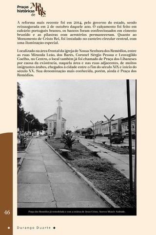 46
A reforma mais recente foi em 2014, pelo governo do estado, sendo
reinaugurada em 2 de outubro daquele ano. O calçamento foi feito em
calcário português branco, os bancos foram confeccionados em cimento
brunido e as pilastras com acrotérios permaneceram. Quanto ao
Monumento de Cristo Rei, foi instalado no canteiro circular central, com
uma iluminação especial.
Localizado na área frontal da igreja de Nossa Senhora dos Remédios, entre
as ruas Miranda Leão, dos Barés, Coronel Sérgio Pessoa e Leovegildo
Coelho, no Centro, o local também já foi chamado de Praça dos Libaneses
por causa da existência, naquela área e nas ruas adjacentes, de muitos
imigrantes árabes, chegados à cidade entre o fim do século XIX e início do
século XX. Sua denominação mais conhecida, porém, ainda é Praça dos
Remédios.
Praça dos Remédios já remodelada e com a estátua de Jesus Cristo. Acervo: Moacir Andrade.
 