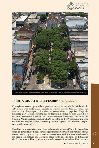 47
Vista aérea da Praça Torquato Tapajós. Foto: Paulo Victor Braga - Acervo: Instituto Durango Duarte. (2023)
PRAÇA CINCO DE SETEMBRO (da Saudade)
O surgimento desta praça data, possivelmente, da década de 60 do século
XIX e sua área original, a exemplo de muitas outras daquela época, era
apenas um descampado. Recebeu a nomenclatura popular Praça da
Saudade por ter sido construída na frente do cemitério São José, hoje,
extinto. O vereador Antônio Davi de Vasconcelos Canavarro, em sessão da
Câmara Municipal realizada no dia 31 de julho de 1867, propôs oficializar
essa denominação, porém, não há qualquer registro de que esse projeto
tenha sido aprovado.
Em 1897, quando o logradouro já era chamado de Praça Cinco de Setembro,
o então governador Fileto Pires sugeriu que se abrisse um parque, anexo
a esta praça, o qual envolveria os terrenos localizados atrás e nas laterais
do prédio do Palácio do Governo, atual sede do Instituto de Educação
do Amazonas – IEA, que estava sendo construído. Além disso, com a
 
