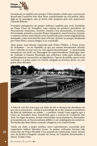 48
intenção de se ampliar este parque, Fileto propôs, ainda, que o terreno do
desativado Cemitério São José fosse transformado em um jardim, ideia,
diga-se de passagem, que já havia sido proposta pelo seu antecessor,
Eduardo Ribeiro.
O projeto paisagístico do parque indicava também que seria instalada,
na Praça Cinco de Setembro, uma estátua do primeiro presidente da
Província do Amazonas, Tenreiro Aranha. Esse monumento, no entanto,
foi instalado, primeiro, na então Praça Tamandaré, atual Tenreiro Aranha,
e somente muitos anos depois seria transferido para o local originalmente
destinado, como será descrito mais à frente. Quanto ao parque idealizado
por Fileto Pires, nunca chegou a ser concluído.
Após quase uma década esquecida pelo Poder Público, a Praça Cinco
de Setembro – ou da Saudade, já que em muitos documentos oficiais
ela é referida ou com esta ou com aquela denominação – é mencionada
novamente em 1908, em Mensagem do superintendente Domingos José
de Andrade à Câmara Municipal, que solicitava verba para realizar os
melhoramentos necessários ao logradouro. Apesar do pedido, pouco seria
realizado e a praça outra vez ficaria relegada ao descaso, desta vez, por
quase duas décadas.
Praça da Saudade com a estátua de Tenreiro Aranha ao centro e os caramanchões laterais.
Acervo: Biblioteca do IBGE – Arquivo Fotográfico Ilustrativo dos Municípios Brasileiros
A falta de zelo foi tanta que, em 1926, devido à situação de abandono em
que ela se encontrava – aliada à necessidade de se dar solução ao problema
da falta de habitação na cidade –, o prefeito Araújo Lima sugeriu que a
Cinco de Setembro fosse transferida para o terreno do Cemitério São
José. No lugar da praça, seriam construídas casas populares, destinadas,
principalmente, ao funcionalismo público e aos empregados do comércio.
Nenhuma das duas ideias, contudo, chegaria a ser concretizada.
Ainda em 1926, a praça recebeu novo calcetamento, executado pelo
empreiteiro Izidoro Marinho Cesar. As pedras utilizadas haviam sido
removidas da Praça Oswaldo Cruz quando da construção, nesse mesmo
ano, do jardim triangular situado na frente da Catedral, denominado, à
época, Araújo Lima.
 