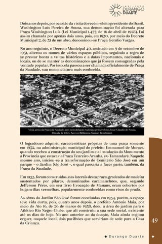 49
Doisanosdepois,porocasiãodavisitadorecém-eleitopresidente doBrasil,
Washington Luís Pereira de Sousa, sua denominação foi alterada para
Praça Washington Luís (Lei Municipal 1.477, de 16 de abril de 1928). Foi
assim chamada por apenas dois anos, pois, em 1930, por meio do Decreto
Municipal 2, de 31 de outubro, denominou-se Praça Getúlio Vargas.
No ano seguinte, o Decreto Municipal 49, assinado em 9 de setembro de
1931, alterou os nomes de vários espaços públicos, seguindo a regra de
se prestar honra a vultos históricos e a datas importantes, nacionais e
locais, ou de se manter as denominações que já fossem consagradas pela
vontade popular. Por isso, ela passou a ser chamada oficialmente de Praça
da Saudade, sua nomenclatura mais conhecida.
Vista aérea da Praça da Saudade após remodelação realizada pelo prefeito Josué Cláudio de Souza.
Década de 1960. Acervo: Biblioteca Samuel Benchimol.
O logradouro adquiriu características próprias de uma praça somente
em 1932, na administração municipal do prefeito Emmanuel de Moraes,
quando recebeu a construção do seu jardim e a instalação do Monumento
à Província que estava na Praça Tenreiro Aranha, ex-Tamandaré. Naquele
mesmo ano, iniciou-se a transformação do Cemitério São José em um
parque – o Jardim São José –, o qual passaria a fazer parte, também, da
Praça da Saudade.
Em1933,foramconstruídos, naslateraisdestapraça,gradeadosde madeira
sustentados por pilares, denominados caramanchões, que, segundo
Jefferson Péres, em seu livro Evocação de Manaus, eram cobertos por
buganvílias vermelhas, popularmente conhecidas como risos do prado.
As obras do Jardim São José foram concluídas em 1934, porém, o espaço
teve vida curta, pois, quatro anos depois, o prefeito Antônio Maia, por
meio do Ato 16, de 26 de março de 1938, doou a área do jardim para o
Atlético Rio Negro Clube, que ali construiu a sua sede social, existente
até os dias de hoje. No ano anterior ao da doação, Maia ainda cogitou
erguer, naquele local, dois pavilhões que serviriam de sede para a Casa
da Criança.
 