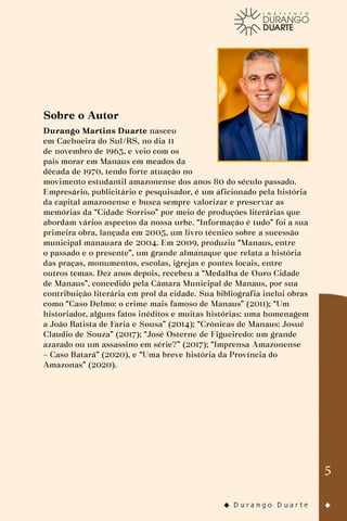 5
Sobre o Autor
Durango Martins Duarte nasceu
em Cachoeira do Sul/RS, no dia 11
de novembro de 1963, e veio com os
pais morar em Manaus em meados da
década de 1970, tendo forte atuação no
movimento estudantil amazonense dos anos 80 do século passado.
Empresário, publicitário e pesquisador, é um aficionado pela história
da capital amazonense e busca sempre valorizar e preservar as
memórias da “Cidade Sorriso” por meio de produções literárias que
abordam vários aspectos da nossa urbe. “Informação é tudo” foi a sua
primeira obra, lançada em 2005, um livro técnico sobre a sucessão
municipal manauara de 2004. Em 2009, produziu “Manaus, entre
o passado e o presente”, um grande almanaque que relata a história
das praças, monumentos, escolas, igrejas e pontes locais, entre
outros temas. Dez anos depois, recebeu a “Medalha de Ouro Cidade
de Manaus”, concedido pela Câmara Municipal de Manaus, por sua
contribuição literária em prol da cidade. Sua bibliografia inclui obras
como “Caso Delmo: o crime mais famoso de Manaus” (2011); “Um
historiador, alguns fatos inéditos e muitas histórias: uma homenagem
a João Batista de Faria e Sousa” (2014); “Crônicas de Manaus: Josué
Claudio de Souza” (2017); “José Osterne de Figueiredo: um grande
azarado ou um assassino em série?” (2017); “Imprensa Amazonense
– Caso Batará” (2020), e “Uma breve história da Província do
Amazonas” (2020).
 