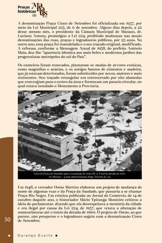 50
A denominação Praça Cinco de Setembro foi oficializada em 1937, por
meio da Lei Municipal 223, de 6 de setembro. Alguns dias depois, a 22
desse mesmo mês, o presidente da Câmara Municipal de Manaus, dr.
Luciano Antony, promulgou a Lei 224, proibindo mudanças nas atuais
denominações das ruas, praças e logradouros públicos, por 25 anos. No
outro ano, essa praça foi remodelada e o seu traçado original, modificado.
A reforma, conforme a Mensagem Anual de 1938, do prefeito Antônio
Maia, deu-lhe “aparência idêntica aos mais belos e modernos jardins das
progressistas metrópoles do sul do País”.
Os canteiros foram renovados, plantaram-se mudas de árvores exóticas,
como magnólias e acácias, e os antigos bancos de cimentos e madeira,
que já estavam deteriorados, foram substituídos por novos, maiores e mais
resistentes. Seu traçado retangular era entrecortado por oito alamedas
que convergiam para o centro da área e formavam um passeio circular, no
qual estava instalado o Monumento à Província.
Vista da Praça da Saudade após a instalação do avião DC-3. Final da década de 1970.
In: Manaus – 4 anos administração Jorge Teixeira, [s. n.].
Em 1948, o vereador Oséas Martins elaborou um projeto de mudança do
nome de algumas ruas e da Praça da Saudade, que passaria a se chamar
Praça Rio Negro. Em crônica publicada no Jornal do Comércio, de 14 de
outubro daquele ano, o historiador Mário Ypiranga Monteiro criticou a
ideia do parlamentar, dizendo que ela desrespeitava a memória da cidade
e era ilegal por causa da Lei 224, de 1937, que vetava a alteração de
nomenclaturas até o início da década de 1960. O projeto de Oseás, ao que
parece, não prosperou e o logradouro seguiu com a denominação Cinco
de Setembro.
 