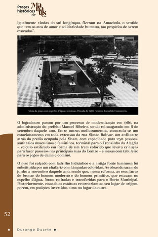 52
igualmente vindas do sul longínquo, fizeram na Amazônia, o sentido
que tem os atos de amor e solidariedade humana, tão propícios de serem
evocados”.
Vista da praça com espelho d’água e estátuas. Década de 1970. Acervo: Jornal do Commercio.
O logradouro passou por um processo de modernização em 1986, na
administração do prefeito Manoel Ribeiro, sendo reinaugurado em 8 de
setembro daquele ano. Entre outros melhoramentos, construiu-se um
estacionamento em toda extensão da rua Simão Bolívar, um anfiteatro
atrás do prédio ocupado pela Sham, com capacidade para 250 pessoas,
sanitários masculinos e femininos, terminal para o Trenzinho da Alegria
– veículo estilizado em forma de um trem colorido que levava crianças
para fazer passeios nas principais ruas do Centro – e mesas com tabuleiro
para os jogos de dama e dominó.
O piso foi calçado com ladrilho hidráulico e a antiga fonte luminosa foi
substituída por um chafariz com lâmpadas coloridas. As obras duraram de
junho a novembro daquele ano, sendo que, nessa reforma, as esculturas
de bronze do homem moderno e do homem primitivo, que estavam no
espelho d’água, foram retiradas e transferidas para o Horto Municipal.
Posteriormente, essas duas estátuas retornariam ao seu lugar de origem,
porém, em posições invertidas, uma no lugar da outra.
 