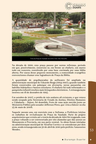 53
Vista da Praça da Saudade em 2006. Foto: Alex Pazuello.
Na década de 1990, esta praça passou por outras reformas, período
em que, possivelmente, construiu-se, em frente ao chafariz, um marco
todo em concreto, constituído por uma base encimada por uma bíblia
aberta. Por causa desse pequeno monumento, a comunidade evangélica
convencionou chamar esse logradouro de Praça da Bíblia.
A quantidade de arquibancadas do anfiteatro foi ampliada na
administração municipal de Eduardo Braga (1994-1997), quando também
foram construídos um palanque em alvenaria, novas passarelas em
ladrilho hidráulico e bancos circulares. O chafariz foi todo reformado e o
parquinho infantil recebeu mais brinquedos eletrônicos. A reinauguração
ocorreu em 18 de dezembro de 1995.
Em outubro de 2007, o prédio de três andares ali existente, e que estava
sendo ocupado pela Secretaria de Estado da Justiça, Direitos Humanos
e Cidadania – Sejusc, foi demolido, fruto de uma ação movida junto ao
Ministério Público pelo senador Jefferson Péres, que viria a falecer no dia
23 de maio de 2008.
Naquele mesmo ano, em convênio com a Suframa, a Prefeitura iniciou
os trabalhos de revitalização da Praça da Saudade. Parte do projeto
arquitetônico que existiu até o início da década de 1960 foi resgatado, com
a praça voltando a ser entrecortada por oito alamedas que dão acesso ao
Monumento à Província, em sua parte central. As obras foram iniciadas
na administração municipal de Serafim Corrêa e se estenderam por dois
anos, sendo reinaugurada em 30 de abril de 2010 pelo prefeito Amazonino
Mendes.
 