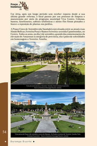 54
Em 2014, após um longo período sem receber reparos desde a sua
última grande reforma, o local passou por um processo de limpeza e
manutenção por meio do programa municipal Viva Centro. Colunas,
bancos, lanchonetes, cabines telefônicas e meios-fios foram pintados e
houve a reposição de plantas nos jardins.
A Praça Cinco de Setembro (da Saudade) está situada entre as atuais ruas
Simão Bolívar, Ferreira Pena e Ramos Ferreira e avenida Epaminondas, no
Centro. Todos os anos, no dia 5 de setembro, quando das comemorações da
elevação do Amazonas à categoria de província, ela é palco de solenidades
em homenagem a Tenreiro Aranha.
Vista do monumento a Tenreiro Aranha. Foto: Cristian Guerreiro
Acervo: Instituto Durango Duarte. (2023)
Vista aérea da Praça 5 de setembro, centro de Manaus. Ao fundo a estátua de Tenreiro Aranha. Foto:
Cristian Guerreiro - Acervo: Instituto Durango Duarte. (2023)
 