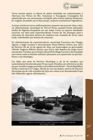 57
Nessa mesma época, a coluna de pedra instalada em comemoração à
Abertura dos Portos do Rio Amazonas à Navegação Estrangeira foi
substituída por um monumento esculpido pelo artista italiano Domenico
de Angelis, instalado, até os dias atuais, na parte central deste logradouro.
A praça receberia novos melhoramentos somente nos anos de 1914 e 1915,
na administração municipal de Dorval Porto, quando foram plantadas
mudas de figueira-benjamim em seu redor. Entre os reparos mandados
executar em 1920 pelo superintendente Franco de Sá, destaque para a
colocação de dezesseis bancos de madeira com armação de ferro, mais
tarde, substituídos por bancos de concreto.
Na administração do superintendente municipal Francisco das Chagas
Aguiar, o lugar recebeu a denominação Praça Ribeiro Júnior, por meio
do Decreto 28, de 29 de agosto de 1924, em homenagem ao governador
Alfredo Augusto Ribeiro Júnior, que havia sido deposto do cargo nesse
mesmo dia. Em 1925, por iniciativa do prefeito Hugo Carneiro, foi instalado
um coreto, onde as bandas militares passaram a se apresentar às quintas-
feiras e aos domingos.
Em 1930, por meio do Decreto Municipal 2, de 31 de outubro, sua
nomenclatura foi alterada para Praça 24 de Outubro, em referência ao dia
em que Getúlio Vargas ascendeu à presidência do Brasil – fim da República
Velha e início da Era Vargas. Menos de um ano depois, através do Decreto
Municipal 49, de 9 de setembro de 1931, ela voltou a ser denominada Praça
São Sebastião, agora, oficialmente.
Vista da praça, onde se vê, em seu entorno, o Teatro Amazonas e a igreja de São Sebastião.
Acervo: Moacir Andrade
 