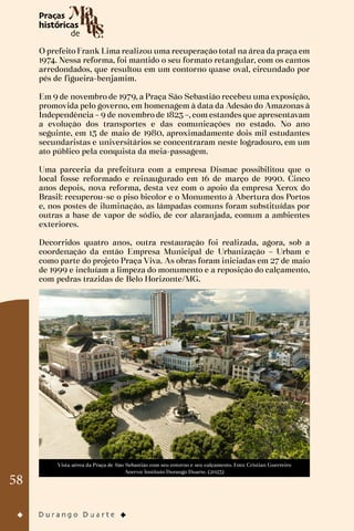 58
O prefeito Frank Lima realizou uma recuperação total na área da praça em
1974. Nessa reforma, foi mantido o seu formato retangular, com os cantos
arredondados, que resultou em um contorno quase oval, circundado por
pés de figueira-benjamim.
Em 9 de novembro de 1979, a Praça São Sebastião recebeu uma exposição,
promovida pelo governo, em homenagem à data da Adesão do Amazonas à
Independência – 9 de novembro de 1823 –, com estandes que apresentavam
a evolução dos transportes e das comunicações no estado. No ano
seguinte, em 13 de maio de 1980, aproximadamente dois mil estudantes
secundaristas e universitários se concentraram neste logradouro, em um
ato público pela conquista da meia-passagem.
Uma parceria da prefeitura com a empresa Dismac possibilitou que o
local fosse reformado e reinaugurado em 16 de março de 1990. Cinco
anos depois, nova reforma, desta vez com o apoio da empresa Xerox do
Brasil: recuperou-se o piso bicolor e o Monumento à Abertura dos Portos
e, nos postes de iluminação, as lâmpadas comuns foram substituídas por
outras a base de vapor de sódio, de cor alaranjada, comum a ambientes
exteriores.
Decorridos quatro anos, outra restauração foi realizada, agora, sob a
coordenação da então Empresa Municipal de Urbanização – Urbam e
como parte do projeto Praça Viva. As obras foram iniciadas em 27 de maio
de 1999 e incluíam a limpeza do monumento e a reposição do calçamento,
com pedras trazidas de Belo Horizonte/MG.
Vista aérea da Praça de São Sebastião com seu entorno e seu calçamento. Foto: Cristian Guerreiro
Acervo: Instituto Durango Duarte. (2023)
 