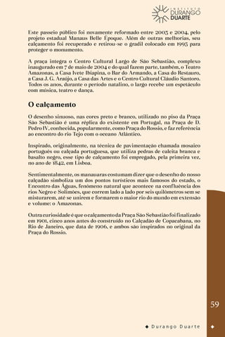 59
Este passeio público foi novamente reformado entre 2003 e 2004, pelo
projeto estadual Manaus Belle Époque. Além de outras melhorias, seu
calçamento foi recuperado e retirou-se o gradil colocado em 1995 para
proteger o monumento.
A praça integra o Centro Cultural Largo de São Sebastião, complexo
inaugurado em 7 de maio de 2004 e do qual fazem parte, também, o Teatro
Amazonas, a Casa Ivete Ibiapina, o Bar do Armando, a Casa do Restauro,
a Casa J. G. Araújo, a Casa das Artes e o Centro Cultural Cláudio Santoro.
Todos os anos, durante o período natalino, o largo recebe um espetáculo
com música, teatro e dança.
O calçamento
O desenho sinuoso, nas cores preto e branco, utilizado no piso da Praça
São Sebastião é uma réplica do existente em Portugal, na Praça de D.
Pedro IV, conhecida, popularmente, como Praça do Rossio, e faz referência
ao encontro do rio Tejo com o oceano Atlântico.
Inspirado, originalmente, na técnica de pavimentação chamada mosaico
português ou calçada portuguesa, que utiliza pedras de calcita branca e
basalto negro, esse tipo de calçamento foi empregado, pela primeira vez,
no ano de 1842, em Lisboa.
Sentimentalmente, os manauaras costumam dizer que o desenho do nosso
calçadão simboliza um dos pontos turísticos mais famosos do estado, o
Encontro das Águas, fenômeno natural que acontece na confluência dos
rios Negro e Solimões, que correm lado a lado por seis quilômetros sem se
misturarem, até se unirem e formarem o maior rio do mundo em extensão
e volume: o Amazonas.
Outracuriosidade é que ocalçamentodaPraça São Sebastiãofoifinalizado
em 1901, cinco anos antes do construído no Calçadão de Copacabana, no
Rio de Janeiro, que data de 1906, e ambos são inspirados no original da
Praça do Rossio.
 
