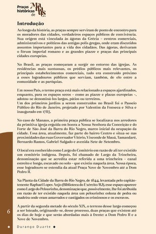 6
Introdução
Ao longo da história, as praças sempre serviram de ponto de encontro para
os moradores das cidades, verdadeiros espaços públicos de convivência.
Sua origem está vinculada às ágoras da Grécia – centros comerciais,
administrativos e políticos das antigas polis gregas, onde eram discutidos
assuntos importantes para a vida dos cidadãos. Das ágoras, derivaram
o fórum imperial romano e as grandes piazze e praças das principais
cidades europeias.
No Brasil, as praças começaram a surgir no entorno das igrejas. As
residências mais suntuosas, os prédios públicos mais relevantes, os
principais estabelecimentos comerciais, tudo era construído próximo
a esses logradouros públicos que serviam, também, de elo entre a
comunidade e as paróquias.
Em nosso País, o termo praça está mais relacionado a espaços ajardinados,
enquanto, para os espaços secos – como as piazze e plazas europeias –,
adotou-se denominá-los largos, pátios ou terreiros.
Um dos primeiros jardins a serem construídos no Brasil foi o Passeio
Público do Rio de Janeiro, projetado por Valentim da Fonseca e Silva e
inaugurado em 1783.
No caso de Manaus, a primeira praça pública se localizava nos arredores
da primitiva igreja erguida em honra a Nossa Senhora da Conceição e do
Forte de São José da Barra do Rio Negro, marco inicial da ocupação da
cidade. Essa área, atualmente, faz parte do bairro Centro e situa-se nas
proximidadesdasruasGovernadorVitório,Visconde de Mauá,Tamandaré,
Bernardo Ramos, Gabriel Salgado e avenida Sete de Setembro.
O local era conhecido como Largo do Cemitério em razão de ali ter existido
um cemitério indígena. Depois, foi chamado de Largo da Trincheira,
denominação que se acredita estar referida a uma trincheira – canal
estreito e longo, escavado no solo – que existiu naquela área. Nessa época,
esse logradouro se estendia da atual Praça Nove de Novembro até a Dom
Pedro II.
Na Planta da Cidade da Barra do Rio Negro, de 1844, levantada pelo capitão-
tenente Raphael Lopes Anjo (Biblioteca do Exército/RJ), esse espaço aparece
comoLargodoPelourinho,denominaçãoque,possivelmente,lhe foiatribuída
em razão de ter existido naquela área um pelourinho: coluna de pedra ou
madeira onde eram amarrados e castigados os criminosos e os escravos.
A partir da segunda metade do século XIX, o terreno desse largo começou
a ser loteado, originando-se, desse processo, duas praças que existem até
os dias de hoje e que serão abordadas mais à frente: a Dom Pedro II e a
Nove de Novembro.
 