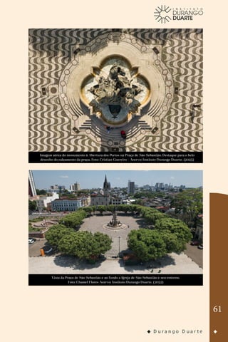 61
Imagem aérea do monumento à Abertura dos Portos na Praça de São Sebastião. Destaque para o belo
desenho do calçamento da praça. Foto: Cristian Guereiro - Acervo: Instituto Durango Duarte. (2023)
Vista da Praça de São Sebastião e ao fundo a Igreja de São Sebastião e seu entorno.
Foto: Chamel Flores Acervo: Instituto Durango Duarte. (2022)
 