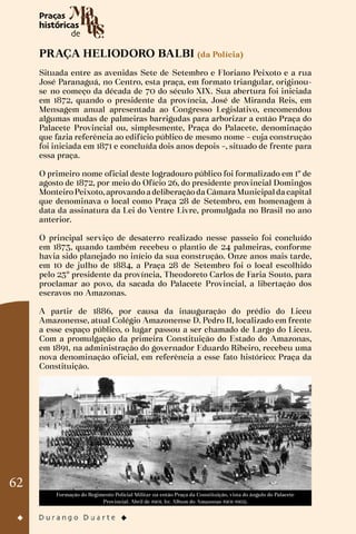 62
PRAÇA HELIODORO BALBI (da Polícia)
Situada entre as avenidas Sete de Setembro e Floriano Peixoto e a rua
José Paranaguá, no Centro, esta praça, em formato triangular, originou-
se no começo da década de 70 do século XIX. Sua abertura foi iniciada
em 1872, quando o presidente da província, José de Miranda Reis, em
Mensagem anual apresentada ao Congresso Legislativo, encomendou
algumas mudas de palmeiras barrigudas para arborizar a então Praça do
Palacete Provincial ou, simplesmente, Praça do Palacete, denominação
que fazia referência ao edifício público de mesmo nome – cuja construção
foi iniciada em 1871 e concluída dois anos depois –, situado de frente para
essa praça.
O primeiro nome oficial deste logradouro público foi formalizado em 1º de
agosto de 1872, por meio do Ofício 26, do presidente provincial Domingos
Monteiro Peixoto, aprovando a deliberação da Câmara Municipal da capital
que denominava o local como Praça 28 de Setembro, em homenagem à
data da assinatura da Lei do Ventre Livre, promulgada no Brasil no ano
anterior.
O principal serviço de desaterro realizado nesse passeio foi concluído
em 1873, quando também recebeu o plantio de 24 palmeiras, conforme
havia sido planejado no início da sua construção. Onze anos mais tarde,
em 10 de julho de 1884, a Praça 28 de Setembro foi o local escolhido
pelo 23º presidente da província, Theodoreto Carlos de Faria Souto, para
proclamar ao povo, da sacada do Palacete Provincial, a libertação dos
escravos no Amazonas.
A partir de 1886, por causa da inauguração do prédio do Liceu
Amazonense, atual Colégio Amazonense D. Pedro II, localizado em frente
a esse espaço público, o lugar passou a ser chamado de Largo do Liceu.
Com a promulgação da primeira Constituição do Estado do Amazonas,
em 1891, na administração do governador Eduardo Ribeiro, recebeu uma
nova denominação oficial, em referência a esse fato histórico: Praça da
Constituição.
Formação do Regimento Policial Militar na então Praça da Constituição, vista do ângulo do Palacete
Provincial. Abril de 1901. In: Album do Amazonas 1901-1902.
 