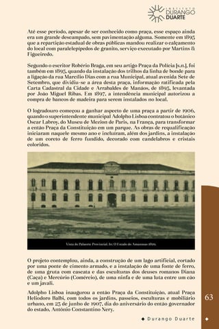 63
Até esse período, apesar de ser conhecido como praça, esse espaço ainda
era um grande descampado, sem pavimentação alguma. Somente em 1895
que a repartição estadual de obras públicas mandou realizar o calçamento
do local com paralelepípedos de granito, serviço executado por Martins &
Figueiredo.
Segundo o escritor Robério Braga, em seu artigo Praça da Polícia [s.n.], foi
também em 1895, quando da instalação dos trilhos da linha de bonde para
a ligação da rua Marcílio Dias com a rua Municipal, atual avenida Sete de
Setembro, que dividiu-se a área desta praça, informação ratificada pela
Carta Cadastral da Cidade e Arrabaldes de Manáos, de 1895, levantada
por João Miguel Ribas. Em 1897, a intendência municipal autorizou a
compra de bancos de madeira para serem instalados no local.
O logradouro começou a ganhar aspecto de uma praça a partir de 1906,
quando o superintendente municipal Adolpho Lisboa contratou o botânico
Oscar Labroy, do Museu de Mezion de Paris, na França, para transformar
a então Praça da Constituição em um parque. As obras de requalificação
iniciaram naquele mesmo ano e incluíram, além dos jardins, a instalação
de um coreto de ferro fundido, decorado com candelabros e cristais
coloridos.
Vista do Palacete Provincial. In: O Estado do Amazonas 1899.
O projeto contemplou, ainda, a construção de um lago artificial, cortado
por uma ponte de cimento armado, e a instalação de uma fonte de ferro,
de uma gruta com cascata e das esculturas dos deuses romanos Diana
(Caça) e Mercúrio (Comércio), de uma ninfa e de uma luta entre um cão
e um javali.
Adolpho Lisboa inaugurou a então Praça da Constituição, atual Praça
Heliodoro Balbi, com todos os jardins, passeios, esculturas e mobiliário
urbano, em 23 de junho de 1907, dia do aniversário do então governador
do estado, Antônio Constantino Nery.
 