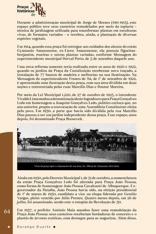 64
Durante a administração municipal de Jorge de Moraes (1911-1913), este
espaço público teve seus canteiros remodelados por meio da topiaria –
técnica de jardinagem utilizada para transformar plantas em esculturas
vivas, de formatos variados – e recebeu, ainda, a plantação de diversas
espécies vegetais.
Em 1914, quando esta praça foi entregue aos cuidados dos alunos do então
Gymnasio Amazonense, ex-Liceu Amazonense, ela possuía figueiras-
benjamim, roseiras e outras plantas variadas, conforme Mensagem do
superintendente municipal Dorval Porto, de 5 de setembro daquele ano.
Uma nova reforma somente seria realizada entre os anos de 1920 e 1922,
quando os jardins da Praça da Constituição receberam novo traçado, a
instalação de 77 bancos de madeira e melhorias na sua iluminação. Na
Mensagem do superintendente Franco de Sá, de 1º de setembro de 1922,
é apresentada uma ilustração desta praça, com sua área dividida em duas
seções e entrecortada pelas ruas Marcílio Dias e Doutor Moreira.
Por meio da Lei Municipal 1.220, de 27 de outubro de 1923, o intendente
VivaldoLimamudouadenominaçãodestelogradouroparaPraçaGonçalves
Ledo em homenagem a Joaquim Gonçalves Ledo, político carioca que, no
ano anterior, propôs a convocação de uma Assembleia Constituinte eleita
pelo povo. Em 1930, a parte que havia sido dividida pela rua Marcílio
Dias passou a ser um jardim independente dessa praça. Esse espaço, anos
depois, foi denominado Praça Roosevelt.
Vista da praça após o calçamento de sua área. In: Album do Amazonas 1901-1902.
Ainda em 1930, pelo Decreto Municipal 1, de 31 de outubro, a nomenclatura
da então Praça Gonçalves Ledo foi alterada para Praça João Pessoa,
como forma de homenagear João Pessoa Cavalcanti de Albuquerque. Ex-
governador da Paraíba, João Pessoa havia sido, na eleição presidencial
de 1º de março de 1930, candidato a vice na chapa liderada por Getúlio
Vargas, pleito vencido por Júlio Prestes. Quatro meses depois, em 26 de
julho, foi assassinado, sendo este o estopim da Revolução de 30.
Em 1937, o prefeito Antônio Maia mandou fazer uma remodelação da
Praça João Pessoa: seus canteiros receberam bordaduras de concreto e o
plantio de árvores exóticas, com destaque para as nogueiras. Além disso,
 