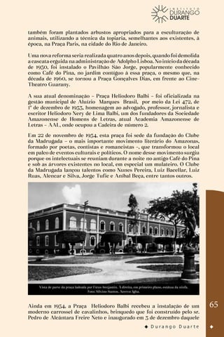 65
também foram plantados arbustos apropriados para a esculturação de
animais, utilizando a técnica da topiaria, semelhantes aos existentes, à
época, na Praça Paris, na cidade do Rio de Janeiro.
Uma nova reforma seria realizada quatro anos depois, quando foi demolida
a cascata erguida na administração de Adolpho Lisboa. No início da década
de 1950, foi instalado o Pavilhão São Jorge, popularmente conhecido
como Café do Pina, no jardim contíguo à essa praça, o mesmo que, na
década de 1960, se tornou a Praça Gonçalves Dias, em frente ao Cine-
Theatro Guarany.
A sua atual denominação – Praça Heliodoro Balbi – foi oficializada na
gestão municipal de Aluízio Marques Brasil, por meio da Lei 472, de
1º de dezembro de 1953, homenagem ao advogado, professor, jornalista e
escritor Heliodoro Nery de Lima Balbi, um dos fundadores da Sociedade
Amazonense de Homens de Letras, atual Academia Amazonense de
Letras – AAL, onde ocupou a Cadeira de número 2.
Em 22 de novembro de 1954, esta praça foi sede da fundação do Clube
da Madrugada – o mais importante movimento literário do Amazonas,
formado por poetas, contistas e romancistas –, que transformou o local
em palco de eventos culturais e políticos. O nome desse movimento surgiu
porque os intelectuais se reuniam durante a noite no antigo Café do Pina
e sob as árvores existentes no local, em especial um mulateiro. O Clube
da Madrugada lançou talentos como Nunes Pereira, Luiz Bacellar, Luiz
Ruas, Alencar e Silva, Jorge Tufic e Aníbal Beça, entre tantos outros.
Vista de parte da praça ladeada por Fícus-benjamin. À direita, em primeiro plano, estátua da ninfa.
Foto: Silvino Santos. Acervo: Igha.
Ainda em 1954, a Praça Heliodoro Balbi recebeu a instalação de um
moderno carrossel de cavalinhos, brinquedo que foi construído pelo sr.
Pedro de Alcântara Freire Neto e inaugurado em 3 de dezembro daquele
 