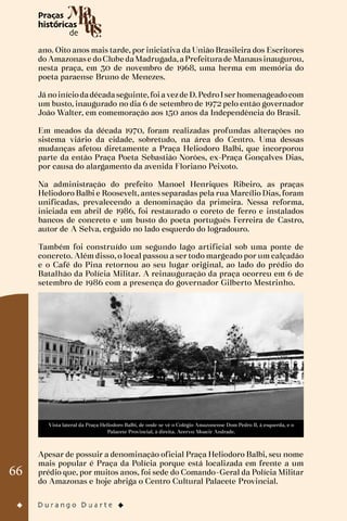 66
ano. Oito anos mais tarde, por iniciativa da União Brasileira dos Escritores
do Amazonase doClube daMadrugada,aPrefeiturade Manausinaugurou,
nesta praça, em 30 de novembro de 1968, uma herma em memória do
poeta paraense Bruno de Menezes.
Já noiníciodadécadaseguinte,foiavezde D.PedroIserhomenageadocom
um busto, inaugurado no dia 6 de setembro de 1972 pelo então governador
João Walter, em comemoração aos 150 anos da Independência do Brasil.
Em meados da década 1970, foram realizadas profundas alterações no
sistema viário da cidade, sobretudo, na área do Centro. Uma dessas
mudanças afetou diretamente a Praça Heliodoro Balbi, que incorporou
parte da então Praça Poeta Sebastião Norões, ex-Praça Gonçalves Dias,
por causa do alargamento da avenida Floriano Peixoto.
Na administração do prefeito Manoel Henriques Ribeiro, as praças
Heliodoro Balbi e Roosevelt, antes separadas pela rua Marcílio Dias, foram
unificadas, prevalecendo a denominação da primeira. Nessa reforma,
iniciada em abril de 1986, foi restaurado o coreto de ferro e instalados
bancos de concreto e um busto do poeta português Ferreira de Castro,
autor de A Selva, erguido no lado esquerdo do logradouro.
Também foi construído um segundo lago artificial sob uma ponte de
concreto. Além disso, o local passou a ser todo margeado por um calçadão
e o Café do Pina retornou ao seu lugar original, ao lado do prédio do
Batalhão da Polícia Militar. A reinauguração da praça ocorreu em 6 de
setembro de 1986 com a presença do governador Gilberto Mestrinho.
Vista lateral da Praça Heliodoro Balbi, de onde se vê o Colégio Amazonense Dom Pedro II, à esquerda, e o
Palacete Provincial, à direita. Acervo: Moacir Andrade.
Apesar de possuir a denominação oficial Praça Heliodoro Balbi, seu nome
mais popular é Praça da Polícia porque está localizada em frente a um
prédio que, por muitos anos, foi sede do Comando-Geral da Polícia Militar
do Amazonas e hoje abriga o Centro Cultural Palacete Provincial.
 