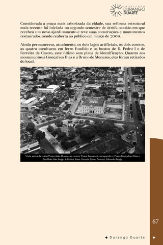67
Considerada a praça mais arborizada da cidade, sua reforma estrutural
mais recente foi iniciada no segundo semestre de 2008, ocasião em que
recebeu um novo ajardinamento e teve suas construções e monumentos
restaurados, sendo reaberta ao público em março de 2009.
Ainda permanecem, atualmente, os dois lagos artificiais, os dois coretos,
as quatro esculturas em ferro fundido e os bustos de D. Pedro I e de
Ferreira de Castro, este último sem placa de identificação. Quanto aos
monumentos a Gonçalves Dias e a Bruno de Menezes, eles foram retirados
do local.
Vista aérea da então Praça João Pessoa, ao centro; Praça Roosevelt, à esquerda, e Praça Gonçalves Dias e
Pavilhão São Jorge, à direita. Foto: Correia Lima. Acervo: Eduardo Braga.
 