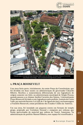 69
Vista de toda a extensão da Praça Heliodoro Balbi, centro de Manaus. Ao fundo o Palacete Provincial.
Foto: Paulo Victor Braga - Acervo: Instituto Durango Duarte. (2022)
1. PRAÇA ROOSEVELT
Esta área fazia parte, inicialmente, da então Praça da Constituição, que
foi dividida em duas seções na administração do governador Eduardo
Ribeiro. Recebeu a nomenclatura diferenciada de seu logradouro de
origem somente em 1930, na administração municipal de Sérgio Pessoa,
quando passou a se chamar Jardim Carneiro dos Santos. A denominação
Praça Roosevelt foi dada a este logradouro pelo prefeito Antônio do Couto
Valle, por meio do Decreto-Lei 258, de 1º de agosto de 1945, em homenagem
a Franklin Roosevelt, então presidente dos Estados Unidos da América.
Em sua área, foi instalado um pequeno coreto em formato de templo
grego, projetado por Coriolano Durand e composto por colunas que
foram aproveitadas do material que sobrou do Teatro Amazonas. Na
administração do prefeito Manoel Ribeiro, esse espaço foi reunificado à
 