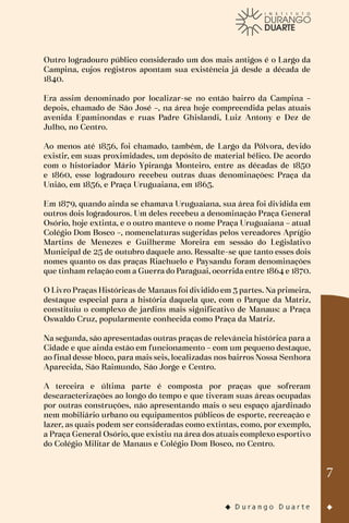 7
Outro logradouro público considerado um dos mais antigos é o Largo da
Campina, cujos registros apontam sua existência já desde a década de
1840.
Era assim denominado por localizar-se no então bairro da Campina –
depois, chamado de São José –, na área hoje compreendida pelas atuais
avenida Epaminondas e ruas Padre Ghislandi, Luiz Antony e Dez de
Julho, no Centro.
Ao menos até 1856, foi chamado, também, de Largo da Pólvora, devido
existir, em suas proximidades, um depósito de material bélico. De acordo
com o historiador Mário Ypiranga Monteiro, entre as décadas de 1850
e 1860, esse logradouro recebeu outras duas denominações: Praça da
União, em 1856, e Praça Uruguaiana, em 1865.
Em 1879, quando ainda se chamava Uruguaiana, sua área foi dividida em
outros dois logradouros. Um deles recebeu a denominação Praça General
Osório, hoje extinta, e o outro manteve o nome Praça Uruguaiana – atual
Colégio Dom Bosco –, nomenclaturas sugeridas pelos vereadores Aprígio
Martins de Menezes e Guilherme Moreira em sessão do Legislativo
Municipal de 25 de outubro daquele ano. Ressalte-se que tanto esses dois
nomes quanto os das praças Riachuelo e Paysandu foram denominações
que tinham relação com a Guerra do Paraguai, ocorrida entre 1864 e 1870.
O Livro Praças Históricas de Manaus foi dividido em 3 partes. Na primeira,
destaque especial para a história daquela que, com o Parque da Matriz,
constituiu o complexo de jardins mais significativo de Manaus: a Praça
Oswaldo Cruz, popularmente conhecida como Praça da Matriz.
Na segunda, são apresentadas outras praças de relevância histórica para a
Cidade e que ainda estão em funcionamento – com um pequeno destaque,
ao final desse bloco, para mais seis, localizadas nos bairros Nossa Senhora
Aparecida, São Raimundo, São Jorge e Centro.
A terceira e última parte é composta por praças que sofreram
descaracterizações ao longo do tempo e que tiveram suas áreas ocupadas
por outras construções, não apresentando mais o seu espaço ajardinado
nem mobiliário urbano ou equipamentos públicos de esporte, recreação e
lazer, as quais podem ser consideradas como extintas, como, por exemplo,
a Praça General Osório, que existiu na área dos atuais complexo esportivo
do Colégio Militar de Manaus e Colégio Dom Bosco, no Centro.
 