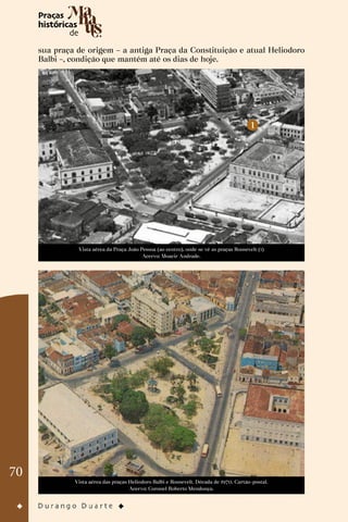 70
sua praça de origem – a antiga Praça da Constituição e atual Heliodoro
Balbi –, condição que mantém até os dias de hoje.
Vista aérea da Praça João Pessoa (ao centro), onde se vê as praças Roosevelt (1)
Acervo: Moacir Andrade.
Vista aérea das praças Heliodoro Balbi e Roosevelt. Década de 1970. Cartão-postal.
Acervo: Coronel Roberto Mendonça.
 
