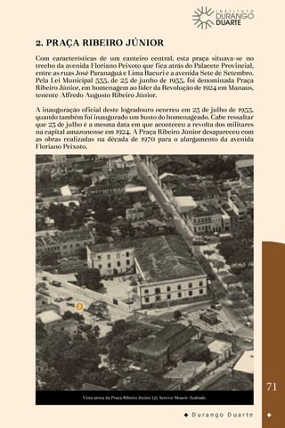 71
2. PRAÇA RIBEIRO JÚNIOR
Com características de um canteiro central, esta praça situava-se no
trecho da avenida Floriano Peixoto que fica atrás do Palacete Provincial,
entre as ruas José Paranaguá e Lima Bacuri e a avenida Sete de Setembro.
Pela Lei Municipal 535, de 25 de junho de 1955, foi denominada Praça
Ribeiro Júnior, em homenagem ao líder da Revolução de 1924 em Manaus,
tenente Alfredo Augusto Ribeiro Júnior.
A inauguração oficial deste logradouro ocorreu em 23 de julho de 1955,
quando também foi inaugurado um busto do homenageado. Cabe ressaltar
que 23 de julho é a mesma data em que aconteceu a revolta dos militares
na capital amazonense em 1924. A Praça Ribeiro Júnior desapareceu com
as obras realizadas na década de 1970 para o alargamento da avenida
Floriano Peixoto.
Vista aérea da Praça Ribeiro Júnior (2) Acervo: Moacir Andrade.
 