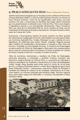 72
3. PRAÇA GONÇALVES DIAS (Poeta Sebastião Norões)
Jardimemformatotriangularque se localizavaentre oPalacete Provincial,
a Praça Heliodoro Balbi e a atual avenida Floriano Peixoto, em frente ao
Cine-Theatro Guarany. Antes de ser qualificada como praça, sua área
recebeu, em 1951, a construção do Pavilhão São Jorge, ponto comercial
que era popularmente conhecido como Café do Pina. Treze anos depois,
o logradouro passou a ser denominado oficialmente Praça Gonçalves
Dias, por meio da Lei Municipal 838, de 23 de outubro de 1964, ano do
centenário de falecimento do poeta maranhense Antônio Gonçalves Dias,
autor de Canção do Exílio.
Entretanto, o local ganhou aspecto de praça somente em 1965, quando
foi solenemente inaugurado em 30 de maio daquele ano pelo governador
em exercício, deputado Ruy Araújo. Destaque-se que a planta do novo
logradouro foi elaborada pelo pintor Moacir Andrade. Naquela mesma
data, também foi inaugurado o monumento a Gonçalves Dias, feito em
bronze e instalado na extremidade do local. A iniciativa da homenagem
ao poeta partiu do Clube da Madrugada e fazia parte das comemorações
dos 10 anos de existência desse movimento. O autor do projeto de criação
da Praça Gonçalves Dias foi o vereador Evandro Carreira.
Além de escritores, intelectuais e membros do Clube da Madrugada,
estiveram presentes à cerimônia o prefeito Vinícius Conrado, que
descerrou a placa afixada no Café do Pina, e o secretário de educação e
cultura e presidente da Academia Amazonense de Letras, desembargador
André Araújo. Duas décadas mais tarde, pela Lei 1.000, de 26 de maio
de 1971, a Câmara Municipal alterou o nome deste logradouro para Praça
Poeta Sebastião Norões – amazonense, natural da cidade de Humaitá e
fundador da Cadeira de número 31 da Academia Amazonense de Letras.
Anos depois, na reforma realizada pelo prefeito Jorge Teixeira naquela
área, parte deste espaço foi eliminado e o restante, incorporado à Praça
Heliodoro Balbi.
Vista aérea da Praça Gonçalves Dias (3). com o Pavilhão São Jorge, depois Café do Pina (4).
Acervo: Moacir Andrade.
 