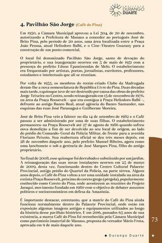 73
4. Pavilhão São Jorge (Café do Pina)
Em 1950, a Câmara Municipal aprovou a Lei 304, de 20 de novembro,
autorizando a Prefeitura de Manaus a conceder ao português José de
Brito Pina, pelo período de 20 anos, uma área localizada entre a Praça
João Pessoa, atual Heliodoro Balbi, e o Cine-Theatro Guarany para a
construção de um ponto comercial.
O local foi denominado Pavilhão São Jorge, santo de devoção do
proprietário, e sua inauguração ocorreu em 3 de maio de 1951 com a
presença do prefeito Edson Epaminondas de Melo. O estabelecimento
era frequentado por artistas, poetas, jornalistas, escritores, professores,
estudantes e intelectuais que ali se reuniam.
Por volta de 1955, os membros do recém-criado Clube da Madrugada
deram-lhe a nova nomenclatura de República Livre do Pina. Duas décadas
mais tarde, o quiosque teve de ser destruído por causa das obras do prefeito
Jorge Teixeira no Centro, sendo reinaugurado em 13 de novembro de 1976,
na área da Praça Roosevelt – que era contígua à Praça Heliodoro Balbi –,
defronte ao antigo Banco Real, atual agência do Banco Santander, nas
esquinas das ruas José Paranaguá e Guilherme Moreira.
José de Brito Pina veio a falecer no dia 14 de setembro de 1982 e o Café
passou a ser administrado por uma de suas filhas. O estabelecimento
permaneceu na Praça Roosevelt até 27 de agosto de 1986 quando sofreu
nova demolição a fim de ser devolvido ao seu local de origem, ao lado
do prédio do Comando-Geral da Polícia Militar, de frente para a avenida
Floriano Peixoto. Sua reabertura oficial se deu três meses depois, em
28 de novembro daquele ano, pelo prefeito Manoel Ribeiro, agora como
uma lanchonete e sob a gerência de José Marques Pina, filho do antigo
proprietário.
No final de 2008, esse quiosque foi derrubado e substituído por um jardim.
A reinauguração das suas novas instalações ocorreu em 25 de março
de 2009, desta vez, funcionando dentro do Centro Cultural Palacete
Provincial, antigo prédio do Quartel da Polícia, na parte térrea. Alguns
anos depois, o Café do Pina voltou a ter uma unidade instalada na área da
extinta Praça Roosevelt, próximo do coreto grego (pérgola), popularmente
conhecido como Coreto do Pina, onde acontecem as reuniões do Projeto
Jaraqui, movimento fundado em 1980 com o objetivo de debater assuntos
políticos e socioeconômicos em defesa da Amazônia.
É importante destacar, entretanto, que a matriz do Café do Pina ainda
funciona normalmente dentro do Palacete Provincial, onde estão em
exposição algumas imagens antigas e equipamentos utilizados ao longo
da história desse pavilhão histórico. E em 2016, passados 65 anos de sua
existência, a marca Café do Pina foi reconhecida pela Câmara Municipal
como patrimônio imaterial de Manaus, proposta do vereador Mário Frota,
aprovada em 9 de maio daquele ano.
 