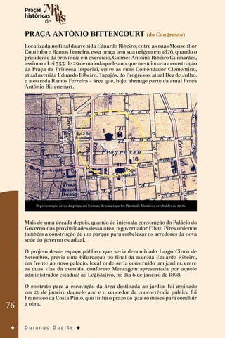 76
PRAÇA ANTÔNIO BITTENCOURT (do Congresso)
Localizada no final da avenida Eduardo Ribeiro, entre as ruas Monsenhor
Coutinho e Ramos Ferreira, essa praça tem sua origem em 1876, quando o
presidente da província em exercício, Gabriel Antônio Ribeiro Guimarães,
assinouaLei353,de 29de maiodaquele ano,que mencionavaaconstrução
da Praça da Princesa Imperial, entre as ruas Comendador Clementino,
atual avenida Eduardo Ribeiro, Tapajós, do Progresso, atual Dez de Julho,
e a estrada Ramos Ferreira – área que, hoje, abrange parte da atual Praça
Antônio Bittencourt.
Representação aérea da praça, em formato de uma taça. In: Planta de Manáos e arrebaldes de 1906.
Mais de uma década depois, quando do início da construção do Palácio do
Governo nas proximidades dessa área, o governador Fileto Pires ordenou
também a construção de um parque para embelezar os arredores da nova
sede do governo estadual.
O projeto desse espaço público, que seria denominado Largo Cinco de
Setembro, previa uma bifurcação no final da avenida Eduardo Ribeiro,
em frente ao novo palácio, local onde seria construído um jardim, entre
as duas vias da avenida, conforme Mensagem apresentada por aquele
administrador estadual ao Legislativo, no dia 6 de janeiro de 1898.
O contrato para a escavação da área destinada ao jardim foi assinado
em 29 de janeiro daquele ano e o vencedor da concorrência pública foi
Francisco da Costa Pinto, que tinha o prazo de quatro meses para concluir
a obra.
 