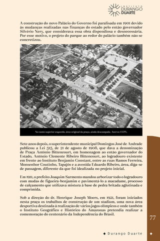 77
A construção do novo Palácio do Governo foi paralisada em 1901 devido
às mudanças realizadas nas finanças do estado pelo então governador
Silvério Nery, que considerava essa obra dispendiosa e desnecessária.
Por esse motivo, o projeto do parque ao redor do palácio também não se
concretizou.
No canto superior esquerdo, área original da praça, ainda descampada. Acervo: CCPA.
Sete anos depois, o superintendente municipal Domingos José de Andrade
publicou a Lei 515, de 21 de agosto de 1908, que dava a denominação
de Praça Antônio Bittencourt, em homenagem ao então governador do
Estado, Antônio Clemente Ribeiro Bittencourt, ao logradouro existente
em frente ao Instituto Benjamin Constant, entre as ruas Ramos Ferreira,
Monsenhor Coutinho, Tapajós e a avenida Eduardo Ribeiro, área, diga-se
de passagem, diferente da que foi idealizada no projeto inicial.
Em 1911, o prefeito Joaquim Sarmento mandou arborizar todo o logradouro
com mudas de figueira-benjamim e pavimentá-lo a macadame, processo
de calçamento que utilizava mistura à base de pedra britada aglutinada e
comprimida.
Sob a direção do dr. Henrique Joseph Moers, em 1921, foram iniciados
nesta praça os trabalhos de construção de um stadium, uma nova área
desportiva destinada à realização de vários jogos olímpicos e onde também
o Instituto Geográfico e Histórico do Amazonas pretendia realizar a
comemoração do centenário da Independência do Brasil.
 